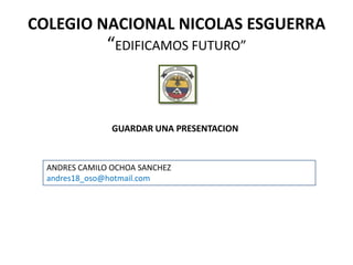 COLEGIO NACIONAL NICOLAS ESGUERRA
               “EDIFICAMOS FUTURO”



                GUARDAR UNA PRESENTACION


  ANDRES CAMILO OCHOA SANCHEZ
  andres18_oso@hotmail.com
 