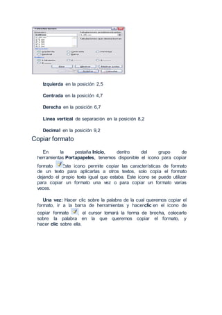 Izquierda en la posición 2,5
Centrada en la posición 4,7
Derecha en la posición 6,7
Línea vertical de separación en la posición 8,2
Decimal en la posición 9,2
Copiar formato
En la pestaña Inicio, dentro del grupo de
herramientas Portapapeles, tenemos disponible el icono para copiar
formato Este icono permite copiar las características de formato
de un texto para aplicarlas a otros textos, solo copia el formato
dejando el propio texto igual que estaba. Este icono se puede utilizar
para copiar un formato una vez o para copiar un formato varias
veces.
Una vez: Hacer clic sobre la palabra de la cual queremos copiar el
formato, ir a la barra de herramientas y hacerclic en el icono de
copiar formato , el cursor tomará la forma de brocha, colocarlo
sobre la palabra en la que queremos copiar el formato, y
hacer clic sobre ella.
 