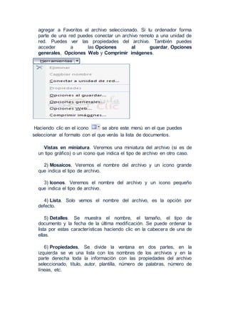agregar a Favoritos el archivo seleccionado. Si tu ordenador forma
parte de una red puedes conectar un archivo remoto a una unidad de
red. Puedes ver las propiedades del archivo. También puedes
acceder a las Opciones al guardar, Opciones
generales, Opciones Web y Comprimir imágenes.
Haciendo clic en el icono se abre este menú en el que puedes
seleccionar el formato con el que verás la lista de documentos.
Vistas en miniatura. Veremos una miniatura del archivo (si es de
un tipo gráfico) o un icono que indica el tipo de archivo en otro caso.
2) Mosaicos. Veremos el nombre del archivo y un icono grande
que indica el tipo de archivo.
3) Iconos. Veremos el nombre del archivo y un icono pequeño
que indica el tipo de archivo.
4) Lista. Solo vemos el nombre del archivo, es la opción por
defecto.
5) Detalles. Se muestra el nombre, el tamaño, el tipo de
documento y la fecha de la última modificación. Se puede ordenar la
lista por estas características haciendo clic en la cabecera de una de
ellas.
6) Propiedades. Se divide la ventana en dos partes, en la
izquierda se ve una lista con los nombres de los archivos y en la
parte derecha toda la información con las propiedades del archivo
seleccionado, título, autor, plantilla, número de palabras, número de
líneas, etc.
 