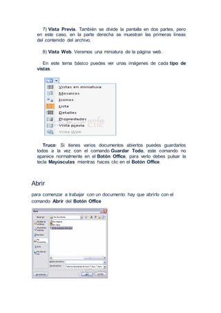 7) Vista Previa. También se divide la pantalla en dos partes, pero
en este caso, en la parte derecha se muestran las primeras líneas
del contenido del archivo.
8) Vista Web. Veremos una miniatura de la página web.
En este tema básico puedes ver unas imágenes de cada tipo de
vistas.
Truco: Si tienes varios documentos abiertos puedes guardarlos
todos a la vez con el comando Guardar Todo, este comando no
aparece normalmente en el Botón Office, para verlo debes pulsar la
tecla Mayúsculas mientras haces clic en el Botón Office.
Abrir
para comenzar a trabajar con un documento hay que abrirlo con el
comando Abrir del Botón Office
 