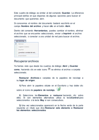 Este cuadro de diálogo es similar al del comando Guardar. La diferencia
principal estriba en que dispones de algunas opciones para buscar el
documento que queremos abrir.
Si conocemos el nombre del documento bastará escribirlo en el
campo Nombre del archivo y hacer clic en el botón Abrir.
Dentro del comando Herramientas, puedes cambiar el nombre, eliminar
el archivo que se encuentre seleccionado, enviar a Imprimir el archivo
seleccionado, o conectar a una unidad de red para buscar el archivo.
Recuperar archivos
Ya hemos visto que desde los cuadros de diálogo Abrir y Guardar
como, haciendo clic en este icono se elimina el archivo o carpeta
seleccionado.
Restaurar Archivos o carpetas de la papelera de reciclaje a
su lugar de origen.
1) Para abrir la papelera sitúate en el Escritorio y haz doble clic
sobre el icono de papelera de reciclaje.
2) Selecciona los Elementos a restaurar haciendo clic sobre
ellos. Si son elementos alternativos utiliza la teclaControl para
seleccionarlos o la tecla May si son consecutivos.
3) Una vez seleccionados aparecerá en la flecha verde de la parte
izquierda un rótulo que dice Restaurar este elemento o Restaurar
los elementos seleccionados
 