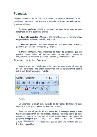 Formatos
Cuando hablamos del formato de un texto nos estamos refiriendo a las
cuestiones que tienen que ver con el aspecto del texto, con la forma de
presentar el texto.
En Word podemos clasificar las acciones que tienen que ver con
el formato en tres grandes grupos.
1. Formato carácter. Afectan a los caracteres en sí mismos como
el tipo de letra o fuente, tamaño, color, etc..
2. Formato párrafo. Afecta a grupos de caracteres como líneas y
párrafos, por ejemplo alineación y sangrías.
3. Otros formatos. Aquí incluimos el resto de acciones que se
pueden hacer sobre el formato como tabulaciones, cambio a
mayúsculas, numeración y viñetas, bordes y sombreados, etc.
Formato carácter. Fuentes
Vamos a ver las posibilidades más comunes para variar el aspecto
de los caracteres que están disponibles en la pestaña Inicio dentro
del grupo de herramientas Fuente.
Fuente
Un apartado a elegir con cuidado es la fuente del texto ya que
determinará en gran medida el aspecto del texto.
Para cambiar el tipo de letra o fuente lo primero que tenemos que
hacer es seleccionar los caracteres, palabras o líneas sobre los que
queremos realizar el cambio. A continuación hacer clic sobre el
pequeño triángulo que hay al lado de la fuente
actual, esto hará que se abra una ventana con las
fuentes disponibles.
 