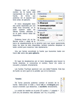 Observa que el propio
nombre de la fuente está
representado en ese tipo de
fuente, de forma que
podemos ver el aspecto que
tiene antes de aplicarlo.
El menú despegable tiene
dos zonas separadas por una
doble línea horizontal, en la
parte superior están las
últimas fuentes utilizadas y
en la parte inferior todas las
disponibles.
Podemos hacer clic en las
flechas arriba y abajo de la
barra de desplazamiento de la derecha para que vayan apareciendo
todos los tipos de letra disponibles, también podemos desplazar el
botón central para movernos más rápidamente.
Una vez hemos encontrado la fuente que buscamos basta con
hacer clic sobre ella para aplicarla.
En lugar de desplazarnos por el menú despegable para buscar la
fuente podemos, si conocemos el nombre, hacer clic sobre el
recuadro y teclearlo directamente.
Las fuentes TrueType aparecen con una doble T delante. Este tipo
de fuente se verá igual en la pantalla que en la impresora.
Tamaño
De forma parecida podemos cambiar el tamaño de la
fuente. Seleccionar el texto y hacer clic en el triángulo para
buscar el tamaño que deseemos, o escribirlo directamente.
La unidad de medida es el punto (72 puntos = 1 pulgada =
2,54 cm), los tamaños más utilizados son 10 y 12 puntos.
 