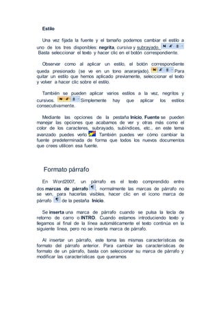 Estilo
Una vez fijada la fuente y el tamaño podemos cambiar el estilo a
uno de los tres disponibles: negrita, cursiva y subrayado.
Basta seleccionar el texto y hacer clic en el botón correspondiente.
Observar como al aplicar un estilo, el botón correspondiente
queda presionado (se ve en un tono anaranjado). Para
quitar un estilo que hemos aplicado previamente, seleccionar el texto
y volver a hacer clic sobre el estilo.
También se pueden aplicar varios estilos a la vez, negritos y
cursivos. Simplemente hay que aplicar los estilos
consecutivamente.
Mediante las opciones de la pestaña Inicio, Fuente se pueden
manejar las opciones que acabamos de ver y otras más como el
color de los caracteres, subrayado, subíndices, etc., en este tema
avanzado puedes verlo . También puedes ver cómo cambiar la
fuente predeterminada de forma que todos los nuevos documentos
que crees utilicen esa fuente.
Formato párrafo
En Word2007, un párrafo es el texto comprendido entre
dos marcas de párrafo , normalmente las marcas de párrafo no
se ven, para hacerlas visibles, hacer clic en el icono marca de
párrafo de la pestaña Inicio.
Se inserta una marca de párrafo cuando se pulsa la tecla de
retorno de carro o INTRO. Cuando estamos introduciendo texto y
llegamos al final de la línea automáticamente el texto continúa en la
siguiente línea, pero no se inserta marca de párrafo.
Al insertar un párrafo, este toma las mismas características de
formato del párrafo anterior. Para cambiar las características de
formato de un párrafo, basta con seleccionar su marca de párrafo y
modificar las características que queramos
 