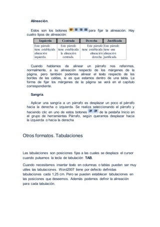 Alineación.
Estos son los botones para fijar la alineación. Hay
cuatro tipos de alineación:
Izquierda Centrada Derecha Justificada
Este párrafo
tiene establecida
alineación
izquierda.
Este párrafo
tiene establecida
la alineación
centrada.
Este párrafo
tiene establecida
alineación
derecha.
Este párrafo
tiene una
alineación
justificada.
Cuando hablamos de alinear un párrafo nos referimos,
normalmente, a su alineación respecto de los márgenes de la
página, pero también podemos alinear el texto respecto de los
bordes de las celdas, si es que estamos dentro de una tabla. La
forma de fijar los márgenes de la página se verá en el capítulo
correspondiente.
Sangría.
Aplicar una sangría a un párrafo es desplazar un poco el párrafo
hacia la derecha o izquierda. Se realiza seleccionando el párrafo y
haciendo clic en uno de estos botones de la pestaña Inicio en
el grupo de herramientas Párrafo, según queramos desplazar hacia
la izquierda o hacia la derecha
Otros formatos. Tabulaciones
Las tabulaciones son posiciones fijas a las cuales se desplaza el cursor
cuando pulsamos la tecla de tabulación TAB.
Cuando necesitamos insertar texto en columnas o tablas pueden ser muy
utiles las tabulaciones. Word2007 tiene por defecto definidas
tabulaciones cada 1,25 cm. Pero se pueden establecer tabulaciones en
las posiciones que deseemos. Además podemos definir la alineación
para cada tabulación.
 