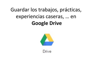 Guardar los trabajos, prácticas,
experiencias caseras, … en
Google Drive
 