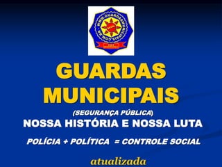 GUARDAS
MUNICIPAIS
(SEGURANÇA PÚBLICA)
NOSSA HISTÓRIA E NOSSA LUTA
POLÍCIA + POLÍTICA = CONTROLE SOCIAL
atualizada
 