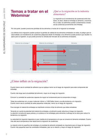 3
ELGUARDAVIÑASDEGON-CRUZjunio2016
¿Qué es la migración en la industria
alimentaria?
La migración es la transferencia de sustancias entre dos
fases, es decir, desde el embalaje al alimento y viceversa.
Por un lado, los alimentos pueden contaminarse a través
de las sustancias provenientes del embalaje.
Por otra parte, pueden producirse pérdidas de los alimentos a través de la migración al embalaje.
Los efectos de la migración pueden producir la pérdida de calidad de los alimentos embalados en estos, el peligro para la
salud debido a la transferencia de sustancias peligrosas desde el embalaje a los alimentos puede producir que resulten no
aptos para la ingestión, lo que puede provocar la retirada del mercado de los alimentos envasados.
Transporte de pequeñas moléculas dentro del propio material de embalaje y la transición a los alimentos o viceversa.
Adhesivo
Material de embalaje 1 Material de embalaje 2 Alimento
Migración
Migración
Contaminación
Pérdidas
¿Cómo inﬂuir en la migración?
Cuanto menor sea la cantidad de adhesivo que se aplique menor es el riesgo de migración para este componente del
embalaje.
Cuanto más larga sea la durabilidad del alimento, mayor es el riesgo de migración.
Conocer La cantidad de sustancias capaces de migrar es fundamental para la comprender el riesgo .  
Todas las sustancias con un peso molecular inferior a 1.000 Dalton tienen una alta tendencia a la migración.
Cuanto menor sea la cantidad de estas pequeñas moléculas, menor es el riesgo de migración.  
Para escoger el material de embalaje es importante conocer el tipo de alimento que debe embalarse.
Teniendo en cuenta la polaridad del material de embalaje y el alimento puede reducirse el riesgo de migración.
La elección correcta de capas polares y no polares en los embalajes para alimentos multicapa es la clave para reducir la
tendencia a la migración.
La velocidad de migración depende en gran medida de la temperatura a la que se conserve el alimento embalado. Cuanto
más alta sea la temperatura más rápida será la migración de sustancias.
La relación entre la superﬁcie del embalaje y la cantidad de alimento embalado es importante para el riesgo de migración.
Cuanto más pequeñas sean las cantidades embaladas, peor es la relación y mayor el riesgo de migración.
Temas a tratar en el
Webminar
 