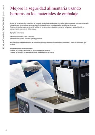 4
ELGUARDAVIÑASDEGON-CRUZjunio2016
Mejore la seguridad alimentaria usando
barreras en los materiales de embalaje
El uso de barreras en los materiales de embalaje tiene diferentes ventajas. Con ellas puede retrasarse o incluso evitarse la
migración, así como evitarse la contaminación de los alimentos embalados y las pérdidas de alimentos.
Finalmente, las barreras mantienen la calidad de los alimentos embalados y evitan el peligro para la salud debido a
contaminación proveniente del embalaje.
Ejemplos de barreras
• Barreras absolutas: vidrio y metales 
• Barreras funcionales parciales: papel y plásticos
No debe producirse transferencia de sustancias desde el material en contacto con alimentos a éstos en cantidades que
puedan
• poner en peligro la salud humana 
• causar un cambio inaceptable en la composición del alimento 
• causar un deterioro en las características organolépticas del mismo
 
