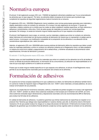 5
ELGUARDAVIÑASDEGON-CRUZjunio2016
Normativa europea
El artículo 14 del reglamento europeo (CE) núm. 178/2002 de legislación alimentaria establece que “no se comercializarán
los alimentos que no sean seguros”. Por tanto, los alimentos deben envasarse de tal manera que el producto siga
cumpliendo los requisitos de seguridad reglamentarios hasta el momento de su consumo.
El reglamento (CE) núm. 1935/2004 (Reglamento marco) establece unas normas paneuropeas generales para materiales y
objetos destinados a entrar en contacto con alimentos. En el anexo I de este reglamento se enumeran 17 grupos de
materiales y objetos cubiertos por su ámbito para los cuales se deben establecer medidas especíﬁcas; se hace referencia a
adhesivos y recubrimientos, entre otros. Cinco de estos grupos de materiales ya cuentan con normas especíﬁcas
aprobadas. Sin embargo, no existe de momento ninguna medida especíﬁca en lo que respecta a los adhesivos.
El artículo 3 del Reglamento marco exige, en concreto, que los materiales y objetos que entran en contacto con alimentos
deben fabricarse de conformidad con las buenas prácticas de fabricación de manera que no representen un peligro para la
salud humana, ni provoquen una modiﬁcación inaceptable de la composición de los alimentos o una alteración de las
características organolépticas (olor, sabor) de estos.
Además, el reglamento (CE) núm. 2023/2006 sobre buenas prácticas de fabricación deﬁne los requisitos que deben cumplir
todos los materiales destinados a entrar en contacto con alimentos cubiertos por el Reglamento marco; se debe establecer
un sistema de control de la calidad y aseguramiento de la calidad eﬁcaz, y mantener actualizada la documentación sobre
especiﬁcaciones, fórmulas de fabricación y procesos.
El artículo 17 del Reglamento marco (CE) núm. 1935/2004
También exige una total trazabilidad de todos los materiales que entran en contacto con los alimentos con el ﬁn de facilitar el
control, la retirada de productos defectuosos, la información de los consumidores y la atribución de responsabilidades en el
caso de que surja algún problema en la cadena de suministro.
Puesto que no existe ninguna medida especíﬁca en lo que respecta a los adhesivos, el artículo 16 del Reglamento marco
permite el uso de disposiciones nacionales para la evaluación del contacto de los alimentos.
Formulación de adhesivos
En ausencia de normas europeas especíﬁcas en lo que a adhesivos se reﬁere, los fabricantes de adhesivos también tienen
en cuenta los niveles de migración según el Reglamento (UE) núm. 10/2011 sobre materiales y envases plásticos, de cara a
evaluar la formulación de sus productos.
Aparte de una amplia lista de monómeros evaluados, aditivos y materiales de partida recogidos en el anexo I del reglamento
(UE) núm. 10/2011, también se utilizan otras sustancias evaluadas a nivel europeo por el dictamen de la EFSA, así como
otras sustancias evaluadas según declaraciones y disposiciones nacionales como las recomendaciones BfR en Alemania,
para evaluar las fórmulas de los adhesivos.
En calidad de fabricantes de adhesivos, no podemos garantizar que dichas restricciones tan especíﬁcas se respeten en el
producto ﬁnal. Tenemos que delegar esta responsabilidad en nuestros clientes; para ello, le ofrecemos toda la información
necesaria a ﬁn de que puedan evaluar los riesgos en su etapa del proceso de fabricación. El fabricante de envases tiene la
obligación de garantizar que el envoltorio ﬁnal del alimento cumple las normas vigentes sobre el contacto con los alimentos.
 