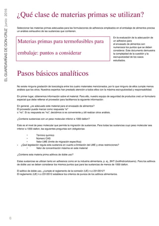 6
ELGUARDAVIÑASDEGON-CRUZjunio2016
¿Qué clase de materias primas se utilizan?
Seleccionar las materias primas adecuadas para las formulaciones de adhesivos empleados en el embalaje de alimentos precisa
un análisis exhaustivo de las sustancias que contienen.
En la evaluación de la adecuación de
un adhesivo para 
el envasado de alimentos son
numerosos los puntos que se deben
considerar. Este documento demuestra
la complejidad de la cuestión y la
escrupulosidad de los casos
estudiados.
Pasos básicos analíticos
No existe ninguna gradación de toxicología entre los cuatro materiales mencionados, por lo que ninguno de ellos cumple menos
análisis que los otros. Nuestros expertos han prestado atención a todos ellos con la máxima escrupulosidad y responsabilidad.
En primer lugar, obtenemos información sobre el material. Para ello, nuestro equipo de seguridad de productos creó un formulario
especial que debe rellenar el proveedor para facilitarnos la siguiente información:
En general, ¿es adecuado este material para el envasado de alimentos? 
El proveedor puede marcar como respuesta “sí” 
o “no”. Si su respuesta es “no”, decidimos si es conveniente y útil realizar otros análisis.
¿Contiene sustancias con un peso molecular inferior a 1000 dalton?
 
Este es el nivel de peso molecular que permite la migración de sustancias. Para todas las sustancias cuyo peso molecular sea
inferior a 1000 dalton, las siguientes preguntas son obligatorias:
• Término químico
• Número CAS
• Valor LME (límite de migración especíﬁca)
• ¿Qué legislación regula esta sustancia en cuanto a limitación del LME y otras restricciones?
• Valor de concentración máxima en este material  
¿Contiene esta materia prima aditivos de doble uso?
 
Estas sustancias se utilizan tanto en adhesivos como en la industria alimentaria, p. ej., BHT (butilhidroxitolueno). Para los aditivos
de doble uso se deben considerar los mismos puntos que para las sustancias de menos de 1000 dalton.
El aditivo de doble uso, ¿cumple el reglamento de la comisión (UE) n.o 231/2012? 
El reglamento (UE) n.o 231/2012 establece los criterios de pureza de los aditivos alimentarios.
 
Materias primas para termofusibles para
embalaje: puntos a considerar
 