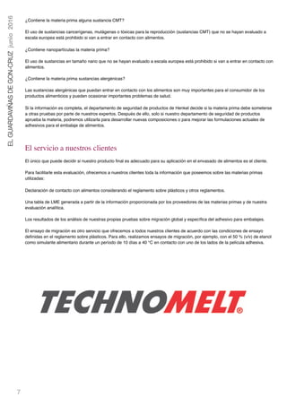 7
ELGUARDAVIÑASDEGON-CRUZjunio2016
¿Contiene la materia prima alguna sustancia CMT?
El uso de sustancias cancerígenas, mutágenas o tóxicas para la reproducción (sustancias CMT) que no se hayan evaluado a
escala europea está prohibido si van a entrar en contacto con alimentos.
¿Contiene nanopartículas la materia prima?
El uso de sustancias en tamaño nano que no se hayan evaluado a escala europea está prohibido si van a entrar en contacto con
alimentos.
¿Contiene la materia prima sustancias alergénicas?
Las sustancias alergénicas que puedan entrar en contacto con los alimentos son muy importantes para el consumidor de los
productos alimenticios y pueden ocasionar importantes problemas de salud.
Si la información es completa, el departamento de seguridad de productos de Henkel decide si la materia prima debe someterse
a otras pruebas por parte de nuestros expertos. Después de ello, solo si nuestro departamento de seguridad de productos
aprueba la materia, podremos utilizarla para desarrollar nuevas composiciones o para mejorar las formulaciones actuales de
adhesivos para el embalaje de alimentos.
El servicio a nuestros clientes
El único que puede decidir si nuestro producto ﬁnal es adecuado para su aplicación en el envasado de alimentos es el cliente.
Para facilitarle esta evaluación, ofrecemos a nuestros clientes toda la información que poseemos sobre las materias primas
utilizadas:
Declaración de contacto con alimentos considerando el reglamento sobre plásticos y otros reglamentos.
Una tabla de LME generada a partir de la información proporcionada por los proveedores de las materias primas y de nuestra
evaluación analítica.
Los resultados de los análisis de nuestras propias pruebas sobre migración global y especíﬁca del adhesivo para embalajes.  
El ensayo de migración es otro servicio que ofrecemos a todos nuestros clientes de acuerdo con las condiciones de ensayo
deﬁnidas en el reglamento sobre plásticos. Para ello, realizamos ensayos de migración, por ejemplo, con el 50 % (v/v) de etanol
como simulante alimentario durante un período de 10 días a 40 °C en contacto con uno de los lados de la película adhesiva.
 