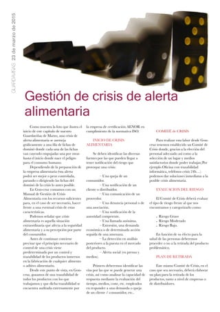 GUARDAVIÑAS23demarzode2015
Gestión de crisis de alerta
alimentaria
Como muestra la foto que ilustra el
inicio de este capítulo de nuestro
Guardaviñas de Marzo, una crisis de
alerta alimentaria se asemeja
gráﬁcamente a una ﬁla de ﬁchas de
dominó donde cada una de las ﬁchas
van cayendo empujadas una por otras
hasta el inicio donde nace el peligro
para el consumo humano.
Dependiendo de la preparación de
la empresa alimentaria ésta alerta
podrá ser mejor o peor controlada,
parando o dirigiendo las ﬁchas del
dominó de la crisis lo antes posible.
En Gon-cruz contamos con un
Manual de Gestión de Crisis
Alimentaria con los recursos suﬁcientes
para, en el caso de ser necesario, hacer
frente a una eventual crisis de estas
características.
Podemos señalar que crisis
alimentaria es aquella situación
extraordinaria que afecta a la seguridad
alimentaria y a su percepción por parte
del consumidor.
Antes de continuar conviene
precisar que el principio necesario de
control de una crisis viene
predeterminado por un control y
trazabilidad de los productos inmersos
en la fabricación de cualquier alimento
o aditivo alimentario.
Desde este punto de vista, en Gon-
cruz, gozamos de una trazabilidad de
todos los productos con los que
trabajamos y que dicha trazabilidad se
encuentra auditada externamente por
la empresa de certiﬁcación AENOR en
cumplimiento de la normativa ISO.
INICIO DE CRISIS
ALIMENTARIA
Se deben identiﬁcar las diversas
fuentes por las que pueden llegar a
tener notiﬁcación del riesgo que
provoque una crisis:
	 – Una queja de un
consumidor. 
	 – Una notiﬁcación de un
cliente o distribuidor.
	 – Una comunicación de un
proveedor. 
	 – Una denuncia personal o de
una asociación.
	 – Una notiﬁcación de la
autoridad competente.
	 – Una llamada anónima. 
	 – Extorsión, una demanda
económica o de determinada acción
seguida de una amenaza.
	 – La detección en análisis
posteriores a la puesta en el mercado
del producto.
	 – Alerta social (en prensa y
medios).
Primero deberemos identiﬁcar las
vías por las que se puede generar una
crisis, así como analizar la capacidad de
respuesta mediante la evaluación del
tiempo, medios, coste, etc. empleados
en responder a una demanda o queja
de un cliente / consumidor, etc..
COMITË de CRISIS
Para realizar esta labor desde Gon-
cruz tenemos establecido un Comité de
Crisis donde, gracias a la elección del
personal adecuado así como a la
selección de un lugar y medios
satisfactorios donde poder trabajar,(Por
ejemplo Oﬁcina con trazabilidad
informática, teléfonos crisis 24h…)
podemos dar soluciones inmediatas a la
posible crisis alimentaria.
EVALUACION DEL RIESGO
El Comité de Crisis deberá evaluar
el tipo de riesgo frente al que nos
encontramos y categorizarlo como:
- Riesgo Grave
- Riesgo Moderado
- Riesgo Bajo.
En función de su efecto para la
salud de las personas deberemos
proceder o no a la retirada del producto
problemático.
PLAN DE RETIRADA
Este mismo Comité de Crisis, en el
caso que sea necesario, deberá elaborar
un plan para la retirada de los
productos, tanto a nivel de empresas o
de distribuidores.
 
