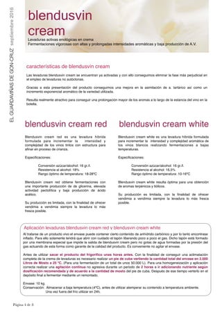 Página ! de !4 8
características de blendusvin cream
Las levaduras blendusvin cream se encuentran ya activadas y con ello conseguimos eliminar la fase más perjudicial en
el empleo de levaduras no autóctonas.
Gracias a esta presentación del producto conseguimos una mejora en la asimilación de a. tartárico así como un
incremento exponencial aromático de la variedad utilizada.
Resulta realmente atractivo para conseguir una prolongación mayor de los aromas a lo largo de la estancia del vino en la
botella.
blendusvin
creamLevaduras activas enológicas en crema
Fermentaciones vigorosas con altas y prolongadas intensidades aromáticas y baja producción de A.V.
ELGUARDAVIÑASDEGON-CRUZseptiembre2016
Blendusvin cream red es una levadura híbrida
formulada para incrementar la intensidad y
complejidad de los vinos tintos con estructura para
afinar en proceso de crianza.
Especificaciones:
Conversión azúcar/alcohol: 16 gr./l.
Resistencia al alcohol: 18%
Rango óptimo de temperatura: 18-28ºC
Blendusvin cream red obtiene fermentaciones con
una importante producción de de glicerina, elevada
actividad pectolítica y baja producción de ácido
acético.
Su producción es limitada, con la ﬁnalidad de ofrecer
vendimia a vendimia siempre la levadura lo más
fresca posible.
Blendusvin cream white es una levadura híbrida formulada
para incrementar la intensidad y complejidad aromática de
los vinos blancos realizando fermentaciones a bajas
temperaturas.
Especificaciones:
Conversión azúcar/alcohol: 16 gr./l.
Resistencia al alcohol: 16,5%
Rango óptimo de temperatura: 10-16ºC
Blendusvin cream white resulta óptima para una obtención
de aromas terpénicos y tiólicos.
Su producción es limitada, con la ﬁnalidad de ofrecer
vendimia a vendimia siempre la levadura lo más fresca
posible.
blendusvin cream red blendusvin cream white
Aplicación levaduras blendusvin cream red y blendusvin cream white
Al tratarse de un producto vivo el envase puede contener cierto contenido de anhídrido carbónico y por lo tanto encontrase
inflado. Para ello solamente tendrá que abrir con cuidado el tapón liberando poco a poco el gas. Dicho tapón está formado
por una membrana especial que impide la salida de blendusvin cream pero no gotas de agua formadas por la presión del
gas actuando de esta forma como garante de la calidad del producto. Es conveniente no agitar el envase.
Antes de utilizar sacar el producto del frigorífico unas horas antes. Con la finalidad de conseguir una aclimatación
completa de la crema de levaduras es necesario realizar un pie de cuba vertiendo la cantidad total del envase en 2.000
Litros de Mosto a 25 ºC. (Para una fermentación de un total de unos 50.000 L). Para una homogeneización y aplicación
correcta realizar una agitación continua no agresiva durante un periodo de 2 horas e ir adicionando nutriente según
dosificación recomendada y de acuerdo a la cantidad de mosto del pie de cuba. Después de ese tiempo verterlo en el
depósito final a fermentar mediante un remontado.
Envase: 10 kg.
Conservación: Almacenar a baja temperatura (4ºC), antes de utilizar atemperar su contenido a temperatura ambiente.
Una vez fuera del frío utilizar en 24h.
 