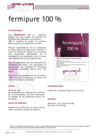 Página ! de !7 8
“Debido a la variabilidad del producto natural a tratar y a la diversidad de los tratamientos asociados, las indicaciones mencionadas en nuestras
fichas técnicas no pueden tener jurídicamente carácter obligatorio.- Edición 01/06/15 -
DOSIS:
30-60 gr. /Hl
Se recomienda su adicción al comienzo
de la fermentación una vez comenzada
la pérdida de los primeros puntos de
densidad.
MODO DE EMPLEO:
Realizar una disolución en mosto con la
dosis requerida y añadir al depósito.
CONSERVACIÓN:
Conservar cerrado en lugar seco y fresco.
ENVASE:
Bolsas de 1 kg. Caja de 20 Kg.
Sacos de 10 y 25 Kg.
PROPIEDADES:
Con FERMIPURE 100 %, podemos
acabar con los riesgos de paradas de
fermentación utilizando un producto
100 % orgánico de origen de levadura
favoreciendo la multiplicación celular.
Resulta especialmente útil su utilización
en vinos pobres en elementos nutritivos y
ricos en elementos tóxicos que provocan
una importante disminución de la
viabilidad de las levaduras y por lo tanto
una ralentización de la fermentación.
Para la realización de una fermentación
alcohólica adecuada y sin sobresaltos se
recomienda una cantidad de Nitrogeno
Facilmente Asimilable (NFA) sobre 150
mg/L.
Con la mínima dosificación de Fermipure
100% logramos incrementar en torno a 20
mg/L de nitrógeno asimilable.
 