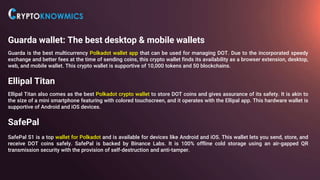 Guarda wallet: The best desktop & mobile wallets
Guarda is the best multicurrency Polkadot wallet app that can be used for managing DOT. Due to the incorporated speedy
exchange and better fees at the time of sending coins, this crypto wallet finds its availability as a browser extension, desktop,
web, and mobile wallet. This crypto wallet is supportive of 10,000 tokens and 50 blockchains.
Ellipal Titan
Ellipal Titan also comes as the best Polkadot crypto wallet to store DOT coins and gives assurance of its safety. It is akin to
the size of a mini smartphone featuring with colored touchscreen, and it operates with the Ellipal app. This hardware wallet is
supportive of Android and iOS devices.
SafePal
SafePal S1 is a top wallet for Polkadot and is available for devices like Android and iOS. This wallet lets you send, store, and
receive DOT coins safely. SafePal is backed by Binance Labs. It is 100% offline cold storage using an air-gapped QR
transmission security with the provision of self-destruction and anti-tamper.
 
