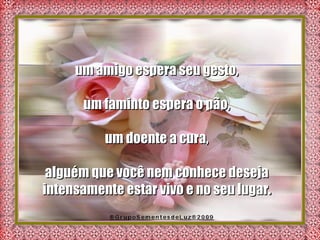 um amigo espera seu gesto,  um faminto espera o pão,  um doente a cura,  alguém que você nem conhece deseja  intensamente estar vivo e no seu lugar.  
