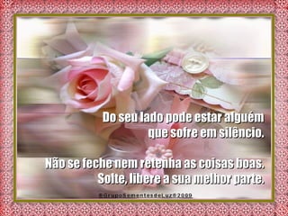 Do seu lado pode estar alguém  que sofre em silêncio.  Não se feche nem retenha as coisas boas.  Solte, libere a sua melhor parte.  