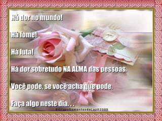 Há dor no mundo!  Há fome! Há luta!  Há dor sobretudo NA ALMA das pessoas. Você pode, se você acha que pode.  Faça algo neste dia. . .  