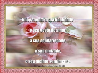 Não retenha a sua fidelidade,  o seu gesto de amor,  a sua solidariedade,  a sua amizade,  o seu melhor sentimento.  