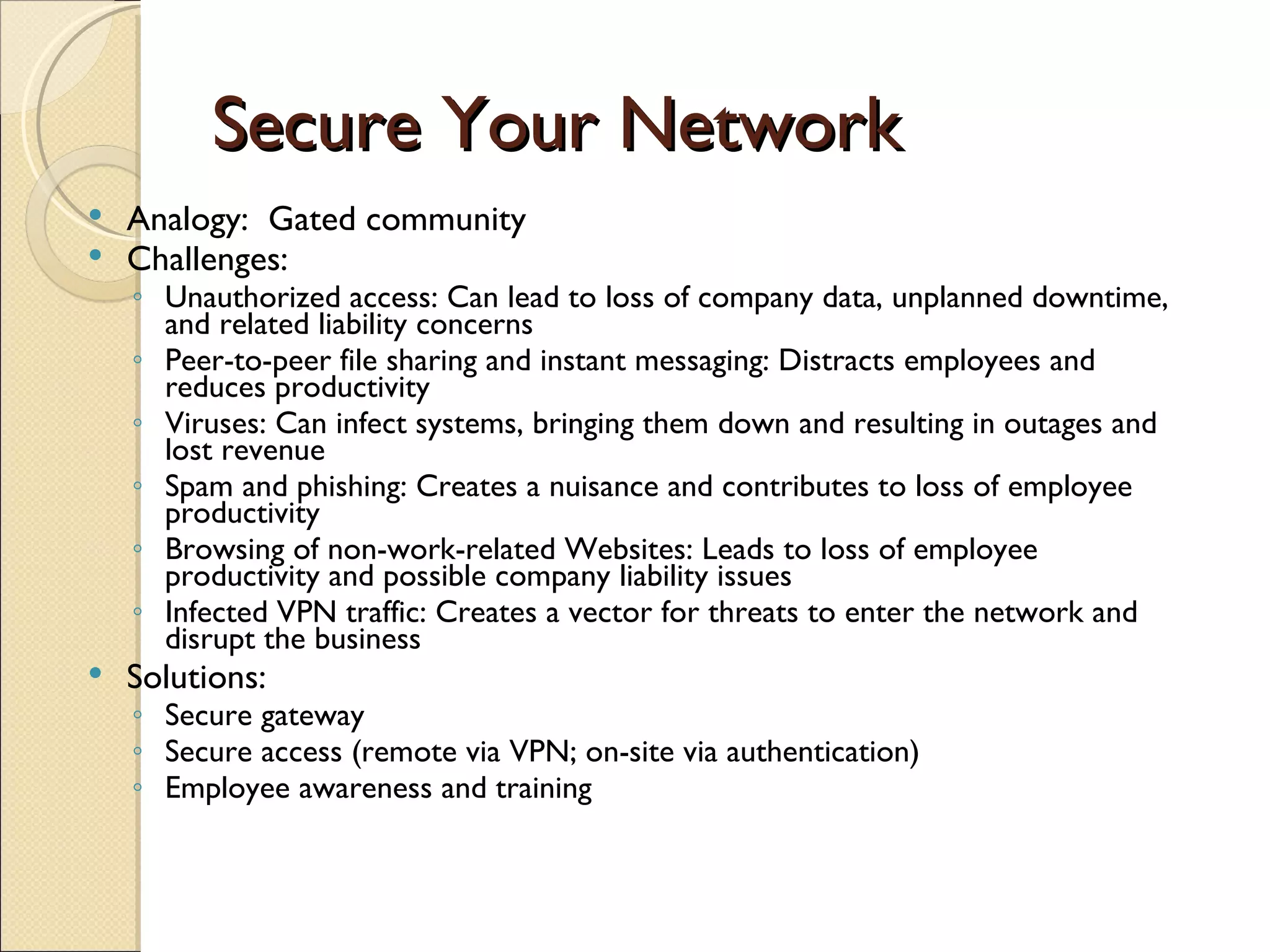Secure Your Network Analogy:  Gated community Challenges: Unauthorized access: Can lead to loss of company data, unplanned downtime, and related liability concerns Peer-to-peer file sharing and instant messaging: Distracts employees and reduces productivity Viruses: Can infect systems, bringing them down and resulting in outages and lost revenue Spam and phishing: Creates a nuisance and contributes to loss of employee productivity Browsing of non-work-related Websites: Leads to loss of employee productivity and possible company liability issues Infected VPN traffic: Creates a vector for threats to enter the network and disrupt the business Solutions: Secure gateway Secure access (remote via VPN; on-site via authentication) Employee awareness and training 