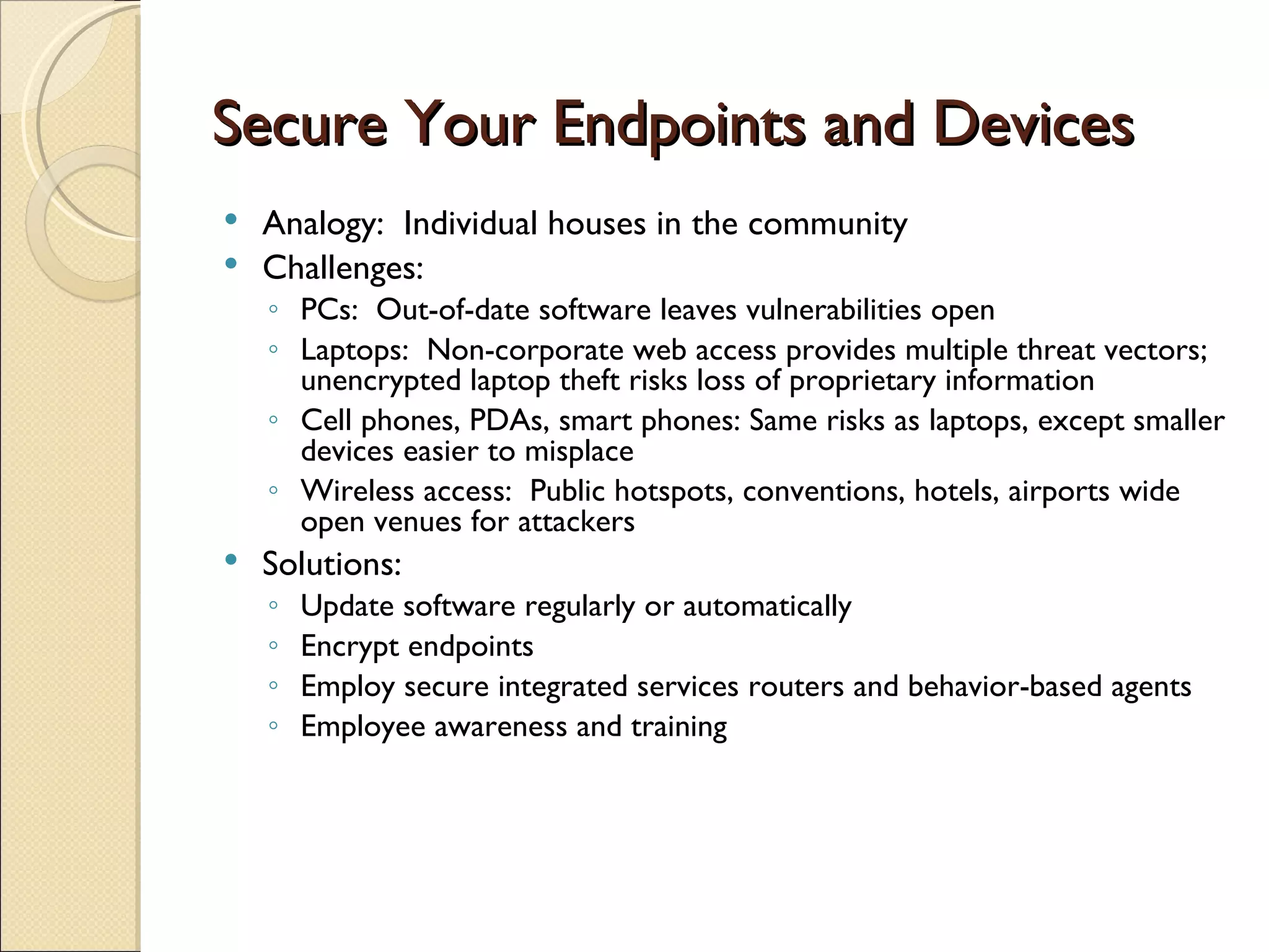 Secure Your Endpoints and Devices Analogy:  Individual houses in the community Challenges: PCs:  Out-of-date software leaves vulnerabilities open Laptops:  Non-corporate web access provides multiple threat vectors; unencrypted laptop theft risks loss of proprietary information Cell phones, PDAs, smart phones: Same risks as laptops, except smaller devices easier to misplace Wireless access:  Public hotspots, conventions, hotels, airports wide open venues for attackers Solutions: Update software regularly or automatically Encrypt endpoints Employ secure integrated services routers and behavior-based agents Employee awareness and training 