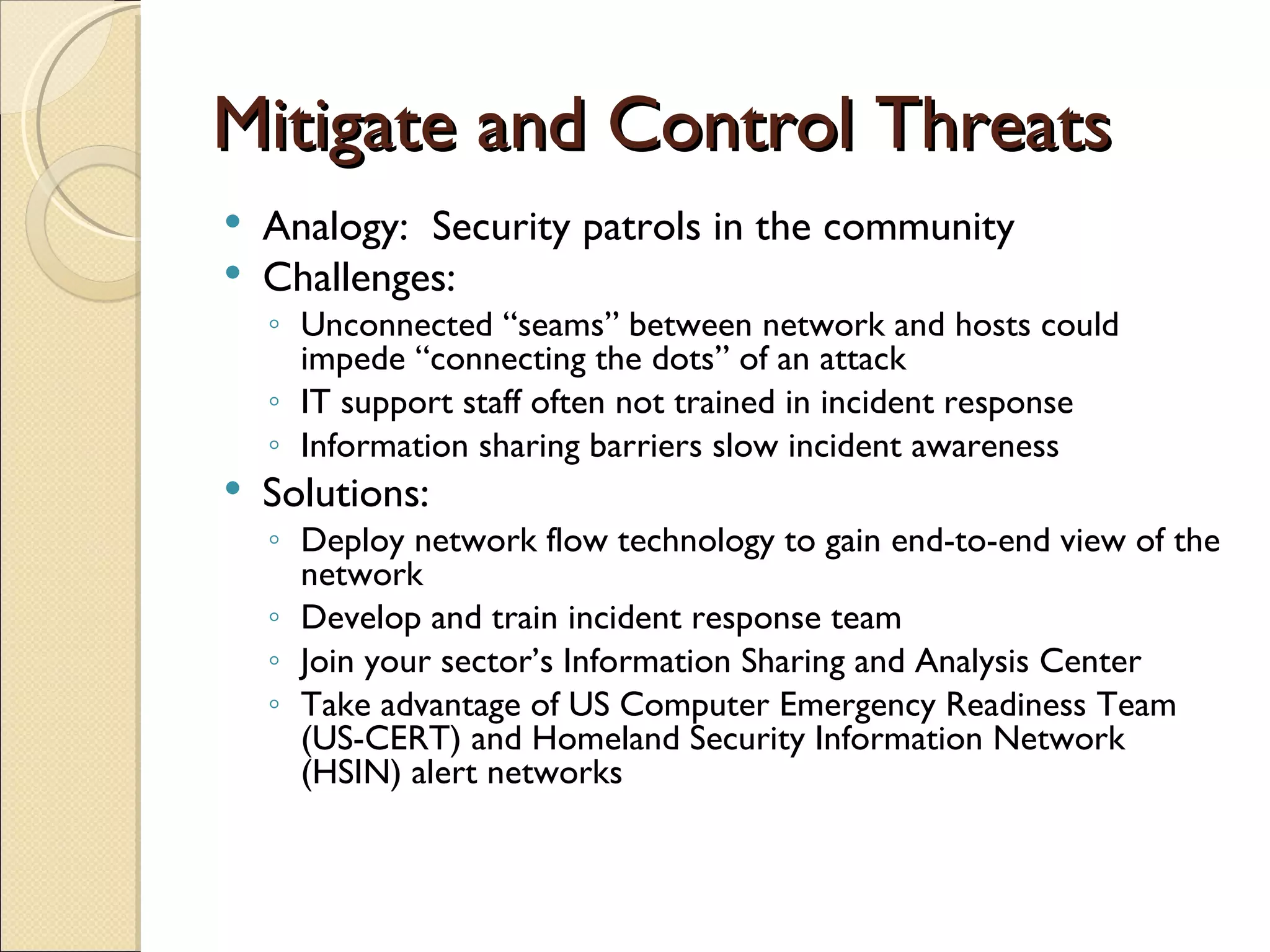 Mitigate and Control Threats Analogy:  Security patrols in the community Challenges: Unconnected “seams” between network and hosts could impede “connecting the dots” of an attack IT support staff often not trained in incident response Information sharing barriers slow incident awareness Solutions: Deploy network flow technology to gain end-to-end view of the network Develop and train incident response team Join your sector’s Information Sharing and Analysis Center Take advantage of US Computer Emergency Readiness Team (US-CERT) and Homeland Security Information Network (HSIN) alert networks 