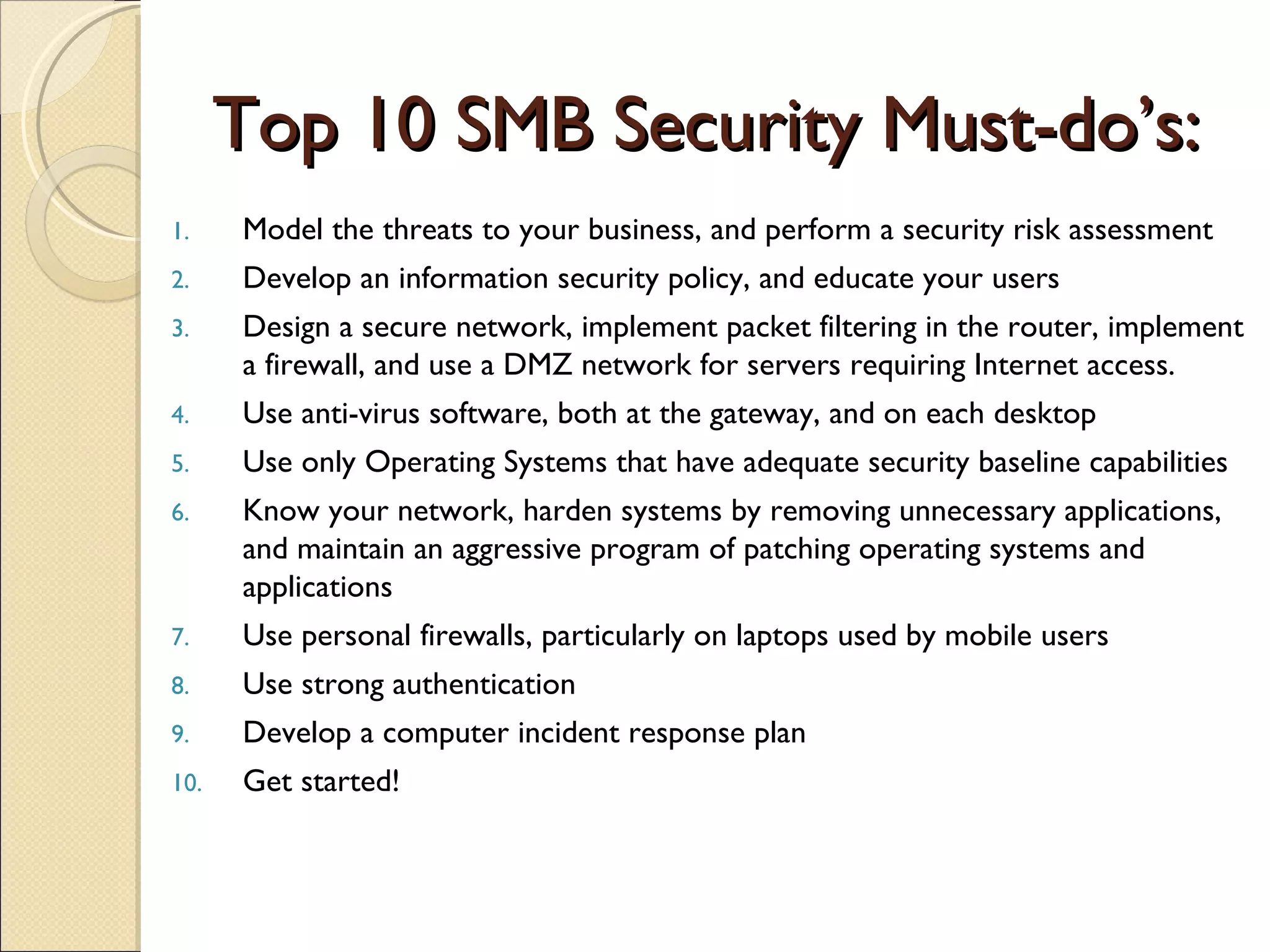 Top 10 SMB Security Must-do’s: Model the threats to your business, and perform a security risk assessment Develop an information security policy, and educate your users Design a secure network, implement packet filtering in the router, implement a firewall, and use a DMZ network for servers requiring Internet access. Use anti-virus software, both at the gateway, and on each desktop Use only Operating Systems that have adequate security baseline capabilities Know your network, harden systems by removing unnecessary applications, and maintain an aggressive program of patching operating systems and applications Use personal firewalls, particularly on laptops used by mobile users Use strong authentication Develop a computer incident response plan Get started! 