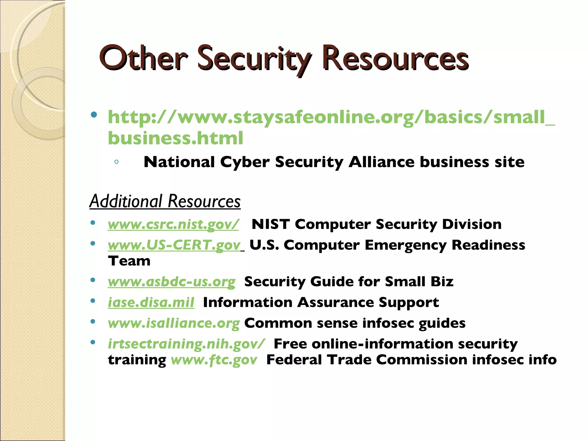 Other Security Resources http:// www.staysafeonline.org /basics/small_ business.html National Cyber Security Alliance business site Additional Resources www.csrc.nist.gov /   NIST Computer Security Division www.US-CERT.gov   U.S. Computer Emergency Readiness Team www.asbdc-us.org   Security Guide for Small Biz iase.disa.mil   Information Assurance Support www.isalliance.org   Common sense infosec guides irtsectraining.nih.gov /   Free online-information security training  www.ftc.gov   Federal Trade Commission infosec info 