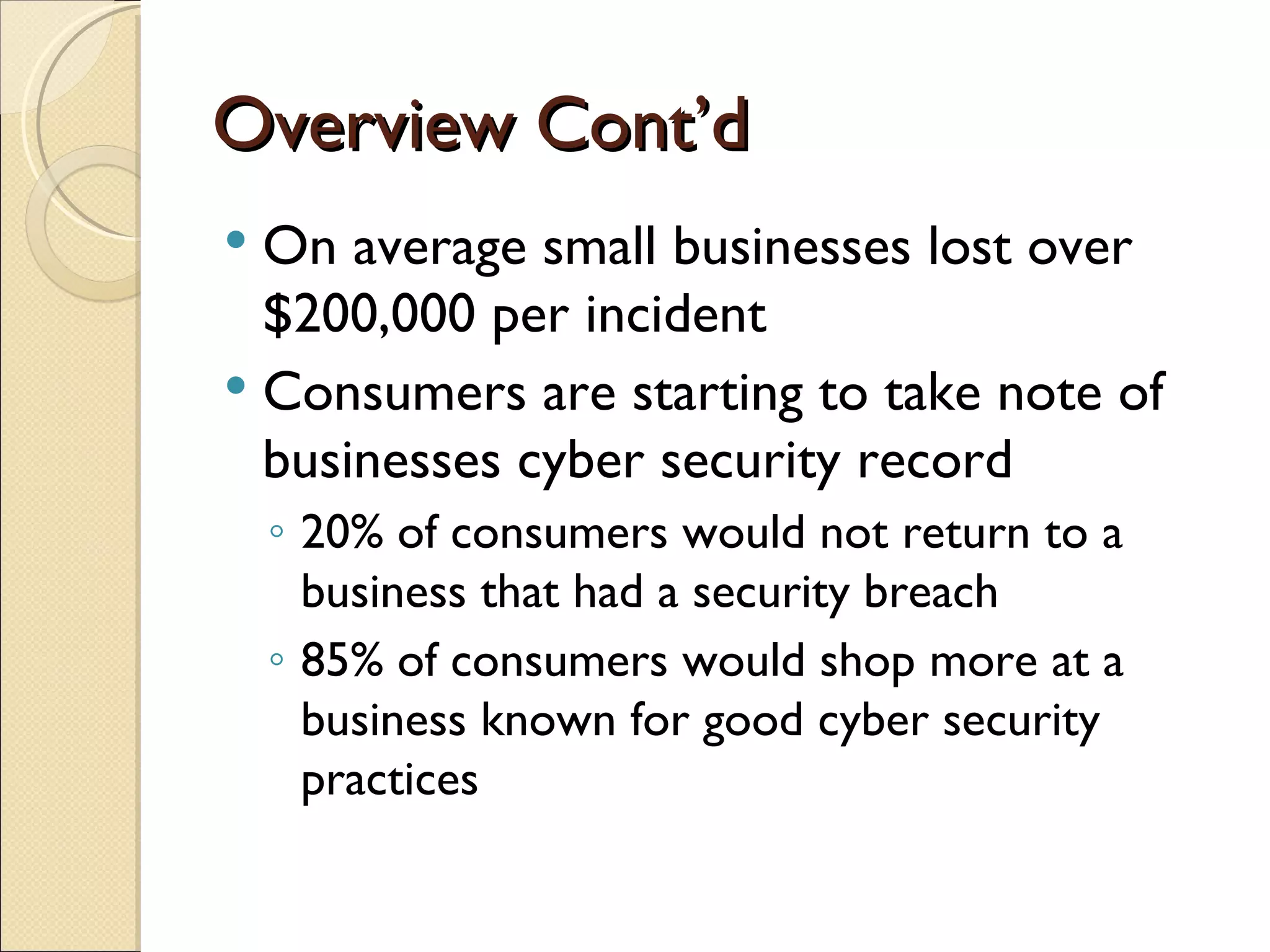 Overview Cont’d On average small businesses lost over $200,000 per incident Consumers are starting to take note of businesses cyber security record 20% of consumers would not return to a business that had a security breach 85% of consumers would shop more at a business known for good cyber security practices 