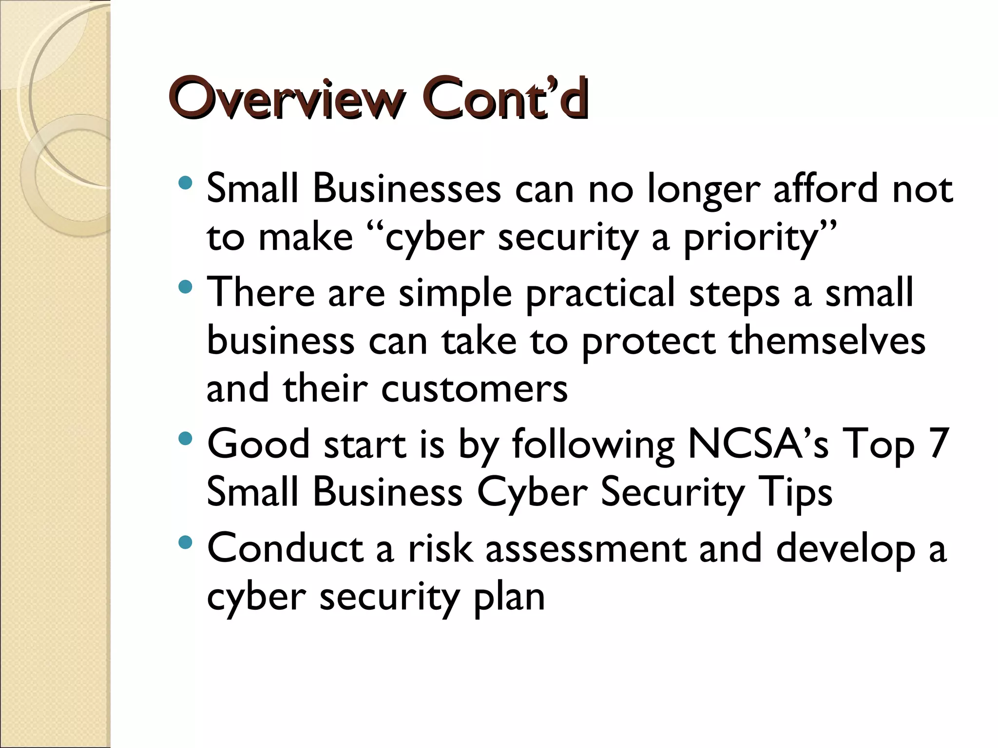 Overview Cont’d Small Businesses can no longer afford not to make “cyber security a priority” There are simple practical steps a small business can take to protect themselves and their customers Good start is by following NCSA’s Top 7 Small Business Cyber Security Tips  Conduct a risk assessment and develop a cyber security plan 
