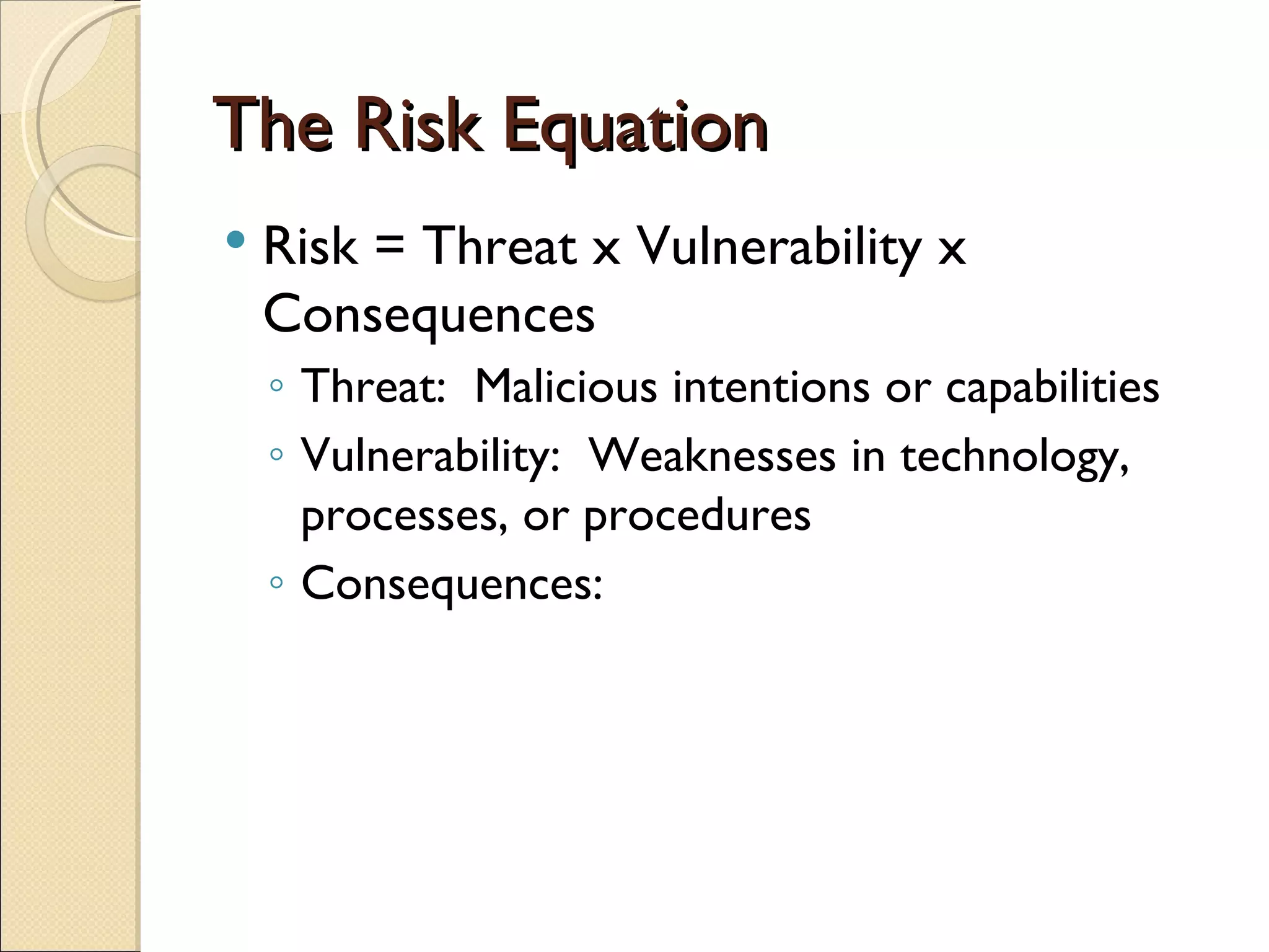 The Risk Equation Risk = Threat x Vulnerability x Consequences Threat:  Malicious intentions or capabilities Vulnerability:  Weaknesses in technology, processes, or procedures Consequences:  
