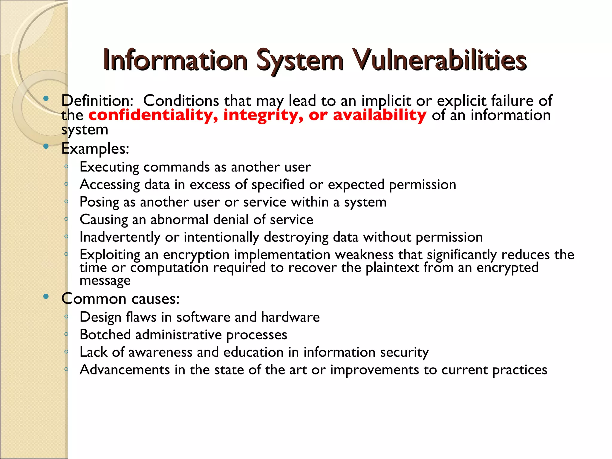 Information System Vulnerabilities Definition:  Conditions that may lead to an implicit or explicit failure of the  confidentiality, integrity, or availability  of an information system Examples: Executing commands as another user Accessing data in excess of specified or expected permission Posing as another user or service within a system Causing an abnormal denial of service Inadvertently or intentionally destroying data without permission Exploiting an encryption implementation weakness that significantly reduces the time or computation required to recover the plaintext from an encrypted message Common causes: Design flaws in software and hardware Botched administrative processes Lack of awareness and education in information security Advancements in the state of the art or improvements to current practices 