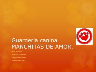 Guardería canina 
MANCHITAS DE AMOR. 
Ana Muñoz 
Monica Guerrero 
Dayanna Lopez 
Mario Martinez. 
 