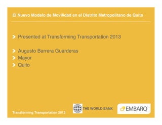 El Nuevo Modelo de Movilidad en el Distrito Metropolitano de Quito!




!   Presented at Transforming Transportation 2013!

!   Augusto Barrera Guarderas!
!   Mayor!
!   Quito!




Transforming Transportation 2013!
 