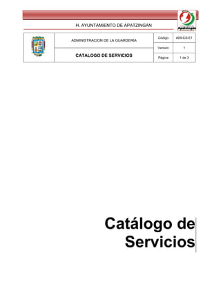 H. AYUNTAMIENTO DE APATZINGAN

                                 Código    A09-CS-E1
ADMINISTRACION DE LA GUARDERIA

                                 Versión       1

 CATALOGO DE SERVICIOS           Página      1 de 3




               Catálogo de
                 Servicios
 