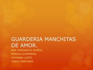 GUARDERIA MANCHITAS 
DE AMOR. 
ANA MARGARITA MUÑOZ. 
MONICA GUERRERO. 
DAYANNA LOPEZ. 
MARIO MARTINEZ. 
 
