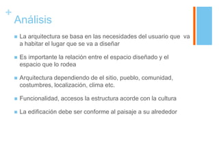 +
    Análisis
       La arquitectura se basa en las necesidades del usuario que va
        a habitar el lugar que se va a diseñar

       Es importante la relación entre el espacio diseñado y el
        espacio que lo rodea

       Arquitectura dependiendo de el sitio, pueblo, comunidad,
        costumbres, localización, clima etc.

       Funcionalidad, accesos la estructura acorde con la cultura

       La edificación debe ser conforme al paisaje a su alrededor
 