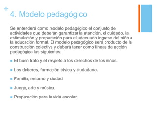 +
    4. Modelo pedagógico
    Se entenderá como modelo pedagógico el conjunto de
    actividades que deberán garantizar la atención, el cuidado, la
    estimulación y preparación para el adecuado ingreso del niño a
    la educación formal. El modelo pedagógico será producto de la
    construcción colectiva y deberá tener como líneas de acción
    pedagógica las siguientes:

       El buen trato y el respeto a los derechos de los niños.

       Los deberes, formación cívica y ciudadana.

       Familia, entorno y ciudad

       Juego, arte y música.

       Preparación para la vida escolar.
 