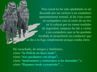 Pero usted no ha sido apuñalado en un d escuido   por no cachear a un   ciudadano a parentemente   normal, ni ha visto como un compañero caía   al suelo de un tiro en la cabeza por no   tomar medidas de seguridad, tampoco   ha ido a visitar a un compañero que   se ha quedado inválido al atropellarle   un conductor que se dio a la fuga   simplemente porque estaba ebrio.   He escuchado, de amigos y familiares, cómo  “la Policía no hace nada”, cómo  “nos quedamos con droga ”,   cómo   “maltratamos y torturamos a los detenidos”   o cómo  “llegamos tarde a propósito” …   