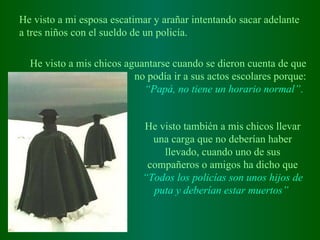 He visto a mi esposa escatimar y arañar intentando sacar adelante a tres niños con el sueldo de un policía.   He visto a mis chicos aguantarse cuando se dieron cuenta de que no podía ir a sus actos escolares porque : “ Papá, no tiene un horario normal” .   He visto también a mis chicos llevar una carga que no deberían haber llevado, cuando uno de sus compañeros o amigos ha dicho que  “Todos los policías son unos hijos de puta y deberían estar muertos”   