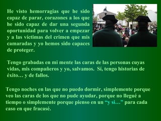 He visto hemorragias que he sido capaz de parar, corazones a los que he sido capaz de dar una segunda oportunidad para volver a empezar y a las víctimas del crimen que mis camaradas y yo hemos sido capaces de proteger. Tengo grabadas en mi mente las caras de las personas cuyas vidas, mis compañeros y yo, salvamos.  Sí, tengo historias de éxito… y de fallos.   Tengo noches en las que no puedo dormir, simplemente porque veo las caras de los que no pude ayudar, porque no llegu é  a tiempo o simplemente porque pienso en un  “y si…”  para cada caso en que fracasé.   