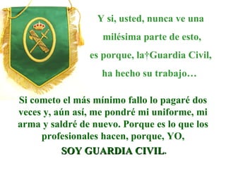 Y si, usted, nunca ve una milésima parte de esto, es porque, la Guardia Civil, ha hecho su trabajo…   Si cometo el más mínimo fallo lo pagaré dos veces y, aún así, me pondré mi uniforme, mi arma y saldré de nuevo. Porque es lo que los profesionales hacen, porque, YO, SOY GUARDIA CIVIL . 