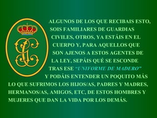 ALGUNOS DE LOS QUE RECIBAIS ESTO, SOIS FAMILIARES DE GUARDIAS CIVILES,   OTROS ,  YA ESTÁIS EN EL CUERPO Y,   PARA AQUELLOS QUE SON AJENOS A ESTOS AGENTES DE LA LEY,   SEPÁIS QUÉ SE ESCONDE  TRAS ESE   “ UNIFORME DE MADERO ” Y PODÁIS ENTENDER UN POQUITO MÁS LO QUE SUFRIMOS LOS HIJOS/AS, PADRES   Y MADRES, HERMANOS/AS, AMIGOS, ETC,   DE ESTOS HOMBRES Y MUJERES   QUE DAN LA VIDA POR LOS DEMÁS.   