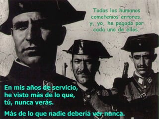 Todos los humanos cometemos errores, y,  yo ,  he pagado por cada uno de ellos. En mis años de servicio, he visto   más de lo que, tú, nunca verás.  Más de lo que nadie debería ver nunca.   