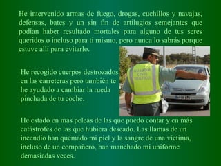 He intervenido armas de fuego, drogas, cuchillos y navajas, defensas, bates y un sin fin de artilugios semejantes que podían haber resultado mortales para alguno de tus seres queridos o incluso para ti mismo, pero nunca lo sabrás porque estuve allí para evitarlo. He recogido cuerpos destrozados en las carreteras pero también te he ayudado a cambiar la rueda pinchada de tu coche.  He estado en más peleas de las que puedo contar y en más catástrofes de las que hubiera deseado. Las llamas de un incendio han quemado mi piel y la sangre de una víctima, incluso de un compañero, han manchado mi uniforme demasiadas veces.   