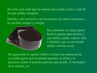 He visto casi cada tipo de muerte que pueda existir y más de las que podáis imaginar.   Debido a mis servicios, casi he muerto en varias ocasiones y he perdido amigos y colegas.  He caminado ese largo paseo hasta la puerta para decirle a una madre, padre, esposa, hijo o familiar, que su ser amado nunca volverá a casa.  He aguantado la agonía verbal e incluso las amenazas de esa pobre gente que no puede aguantar su dolor y lo proyecta contra la primera persona que puede, el mensajero de la noticia, yo.   