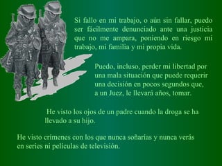 Si fallo en mi trabajo, o aún sin fallar, puedo ser fácilmente denunciado ante una justicia que no me ampara, poniendo en riesgo mi trabajo, mi familia y mi propia vida. Puedo ,  incluso ,  perder mi libertad por una mala situación que puede requerir una decisión en pocos segundos que, a un Juez, le llevará años, tomar.   He visto los ojos de un padre cuando la droga se ha llevado a su hijo.   He visto crímenes con los que nunca soñarías y nunca verás en series ni películas de televisión.   