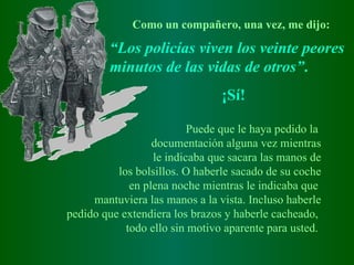 Como un compañero, una vez, me dijo: “ Los policías viven los veinte peores minutos de las vidas de otros” .  ¡ Sí ! Puede que le haya pedido la  documentación alguna vez mientras le indicaba que sacara las manos de los bolsillos. O haberle sacado de su coche en plena noche mientras le indicaba que  mantuviera las manos a la vista. Incluso haberle pedido que extendiera los brazos y haberle cacheado,  todo ello sin motivo aparente para usted.   