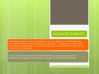 AGRADECIMIENTO
El presente proyecto es un esfuerzo en el cual, directa o indirectamente,
participaron varias personas leyendo, opinando, corrigiendo, teniéndome
paciencia, dando ánimo, acompañando en los momentos de crisis y en los
momentos de felicidad.


Con un testimonio de eterno agradecimiento de parte de todos los
integrantes del grupo morado por el apoyo incondicional brindado.
 